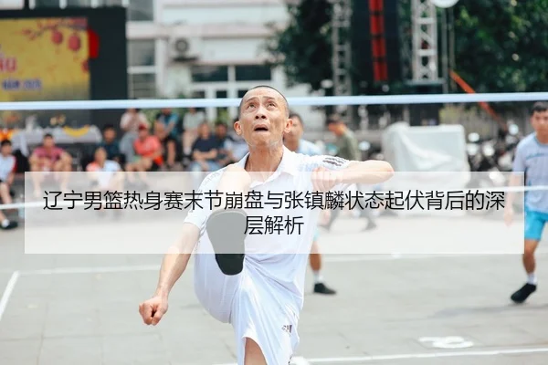 辽宁男篮热身赛末节崩盘与张镇麟状态起伏背后的深层解析