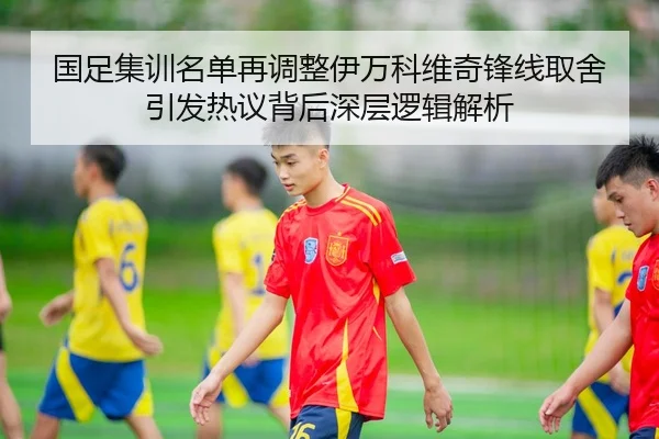 国足集训名单再调整伊万科维奇锋线取舍引发热议背后深层逻辑解析